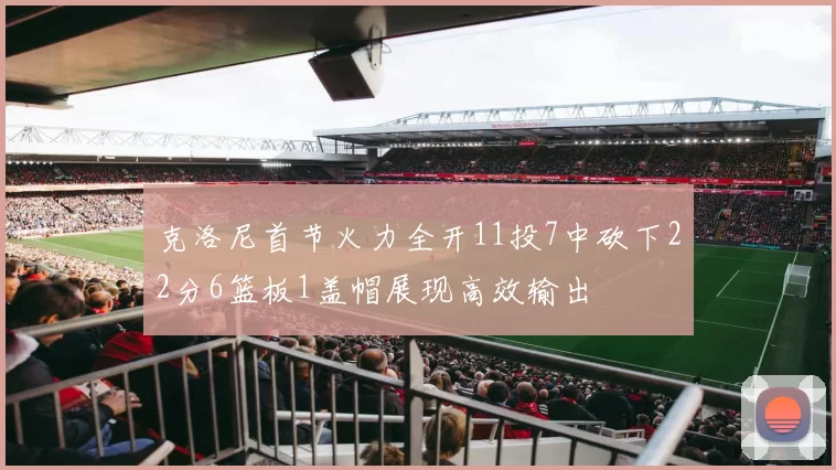 克洛尼首节火力全开11投7中砍下22分6篮板1盖帽展现高效输出