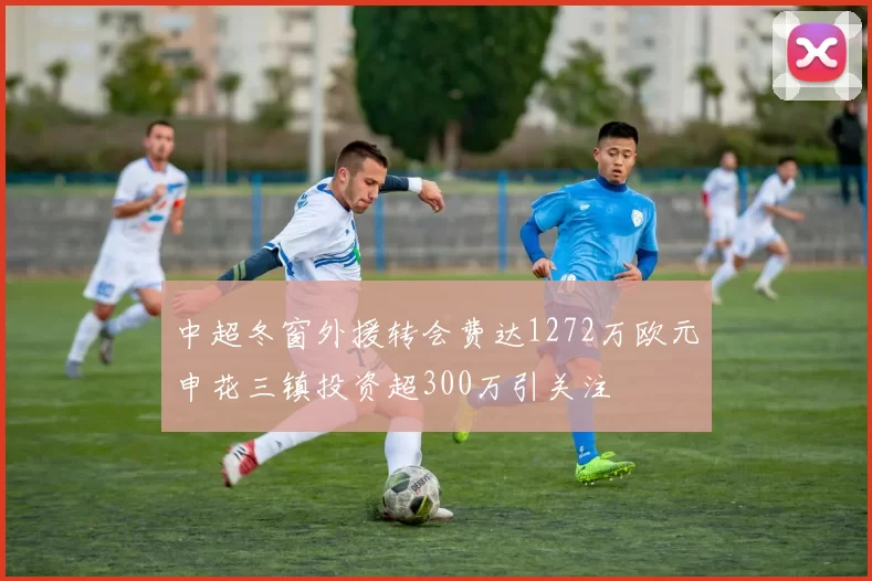 中超冬窗外援转会费达1272万欧元申花三镇投资超300万引关注