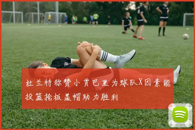 杜兰特称赞小贾巴里为球队X因素能投篮抢板盖帽助力胜利