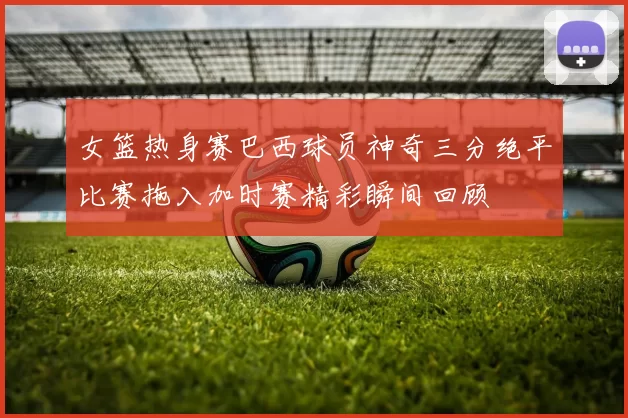 女篮热身赛巴西球员神奇三分绝平比赛拖入加时赛精彩瞬间回顾