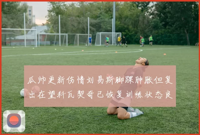 瓜帅更新伤情刘易斯脚踝肿胀但复出在望科瓦契奇已恢复训练状态良好
