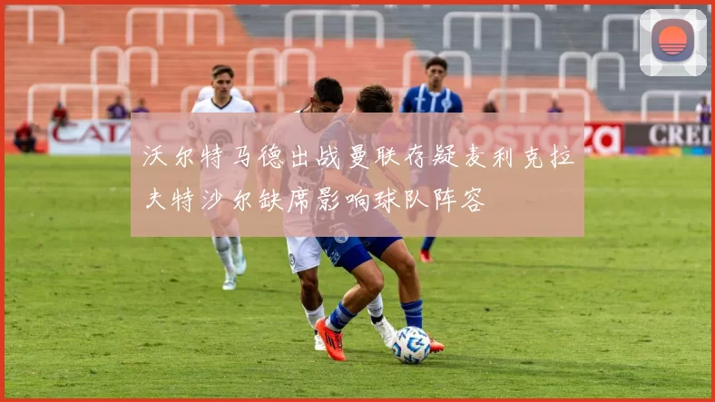 沃尔特马德出战曼联存疑麦利克拉夫特沙尔缺席影响球队阵容
