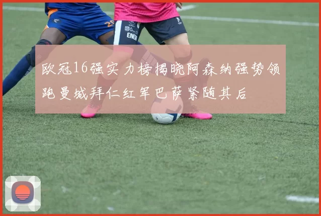 欧冠16强实力榜揭晓阿森纳强势领跑曼城拜仁红军巴萨紧随其后