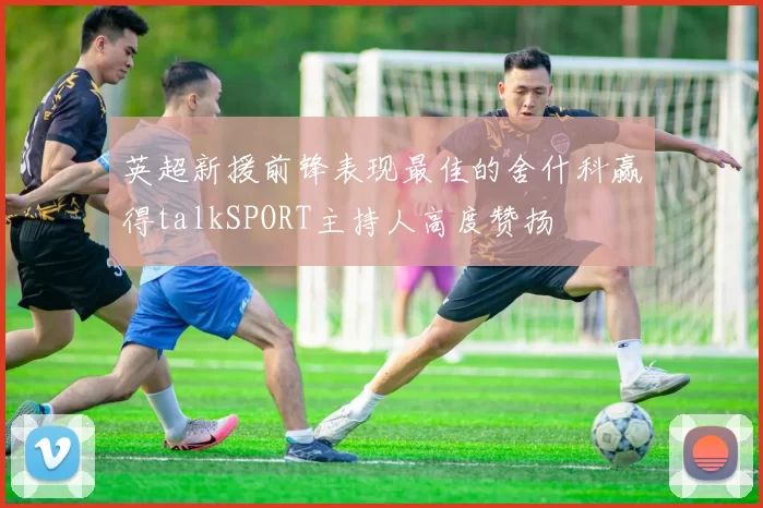 英超新援前锋表现最佳的舍什科赢得talkSPORT主持人高度赞扬