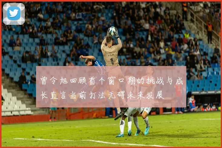 曾令旭回顾首个窗口期的挑战与成长直言当前打法无碍未来发展