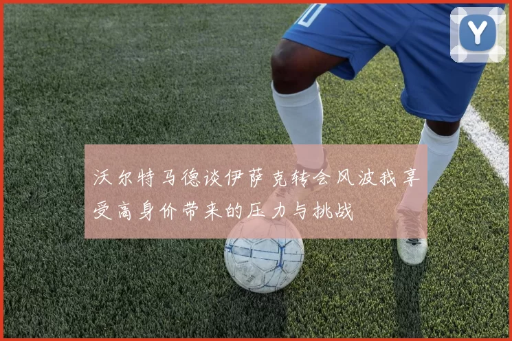 沃尔特马德谈伊萨克转会风波我享受高身价带来的压力与挑战