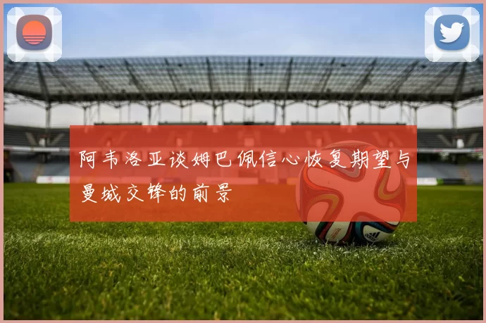 阿韦洛亚谈姆巴佩信心恢复期望与曼城交锋的前景