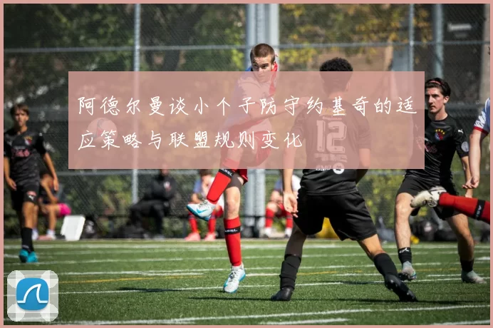 阿德尔曼谈小个子防守约基奇的适应策略与联盟规则变化