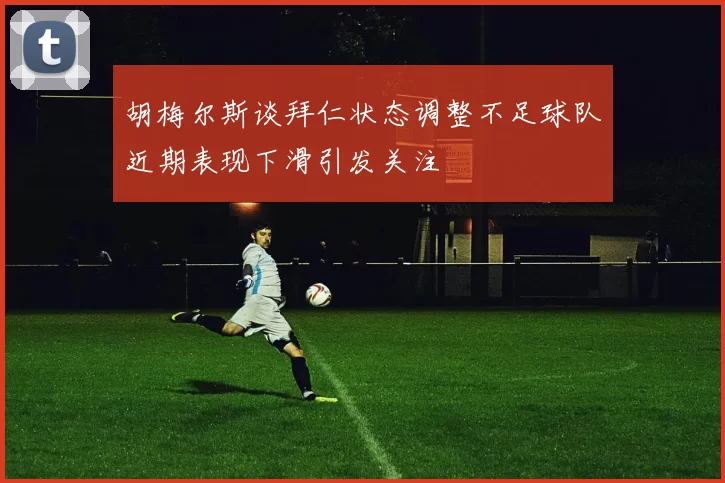 胡梅尔斯谈拜仁状态调整不足球队近期表现下滑引发关注