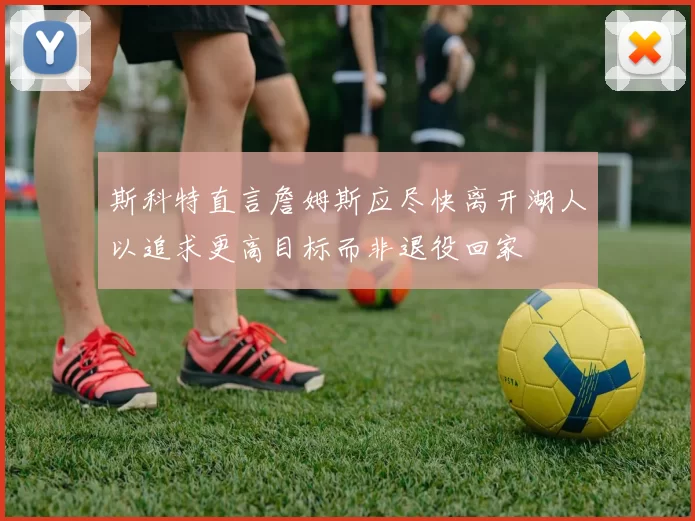 斯科特直言詹姆斯应尽快离开湖人以追求更高目标而非退役回家