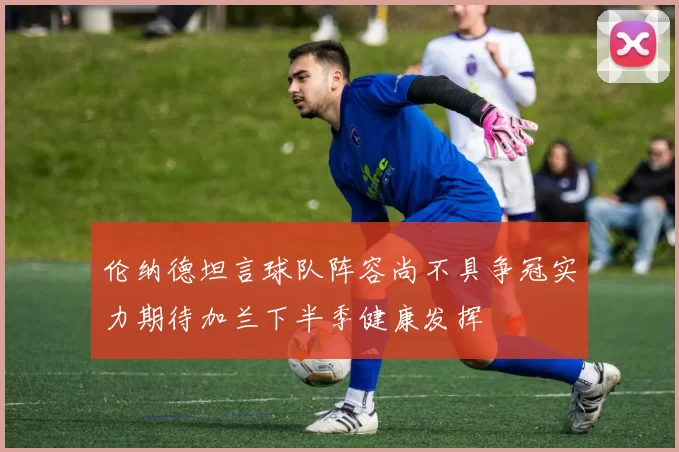 伦纳德坦言球队阵容尚不具争冠实力期待加兰下半季健康发挥