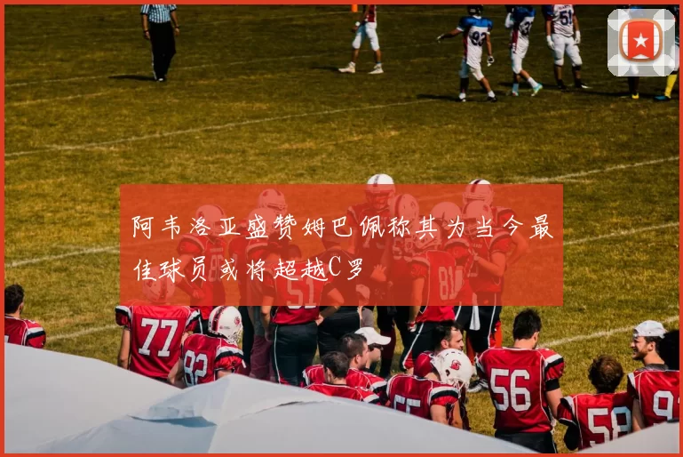 阿韦洛亚盛赞姆巴佩称其为当今最佳球员或将超越C罗