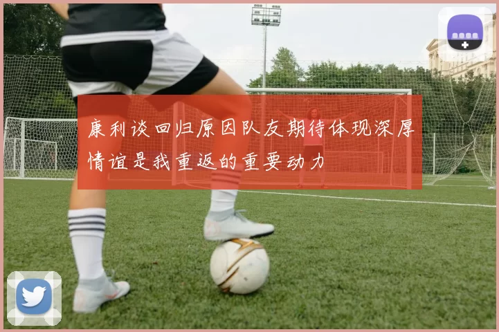 康利谈回归原因队友期待体现深厚情谊是我重返的重要动力