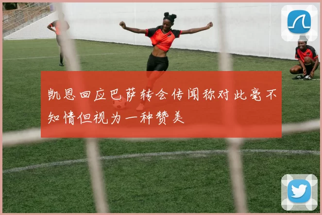 凯恩回应巴萨转会传闻称对此毫不知情但视为一种赞美