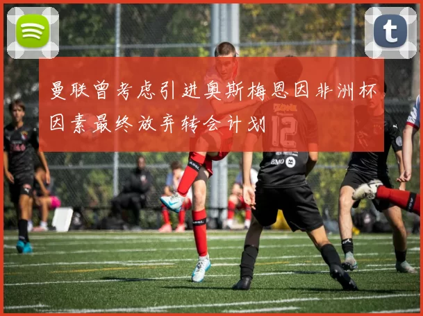 曼联曾考虑引进奥斯梅恩因非洲杯因素最终放弃转会计划