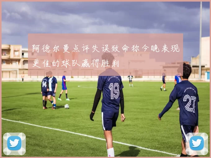 阿德尔曼点评失误致命称今晚表现更佳的球队赢得胜利