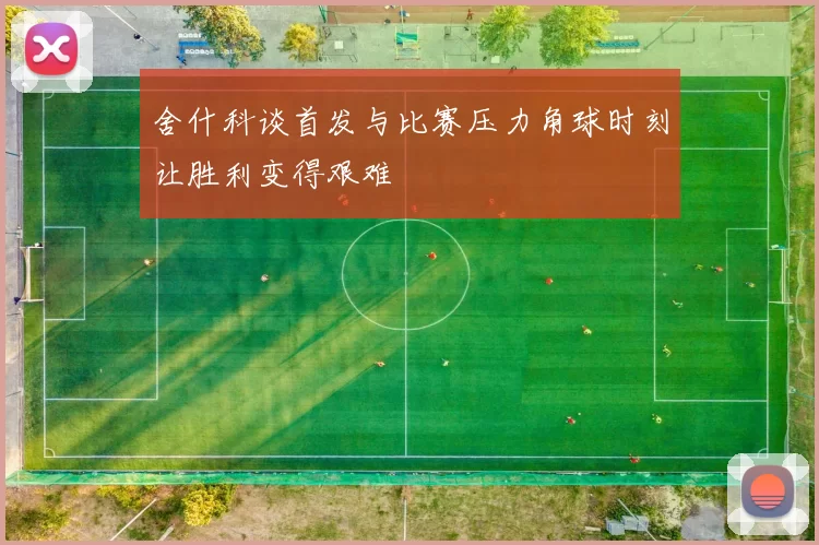 舍什科谈首发与比赛压力角球时刻让胜利变得艰难