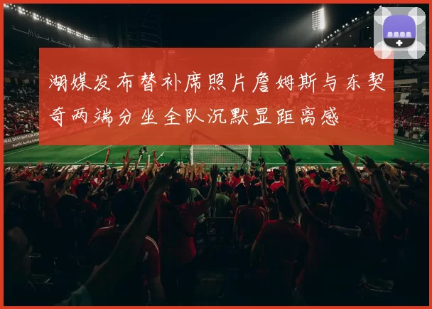 湖媒发布替补席照片詹姆斯与东契奇两端分坐全队沉默显距离感