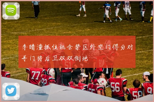 李晴潼抓住机会禁区外空门得分对手门将后卫双双倒地