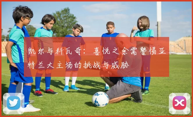 凯尔与科瓦奇：喜悦之余需警惕亚特兰大主场的挑战与威胁