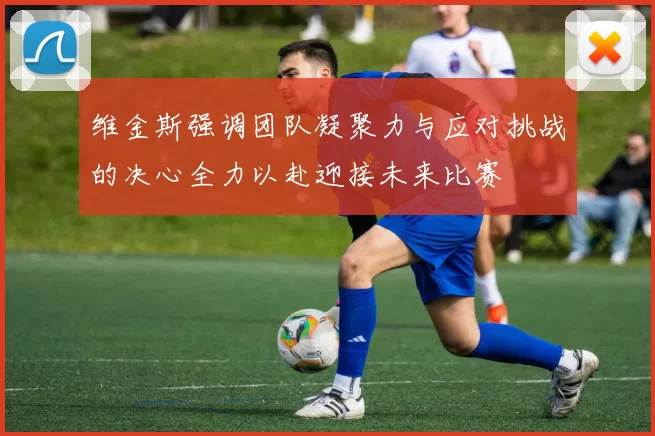 维金斯强调团队凝聚力与应对挑战的决心全力以赴迎接未来比赛