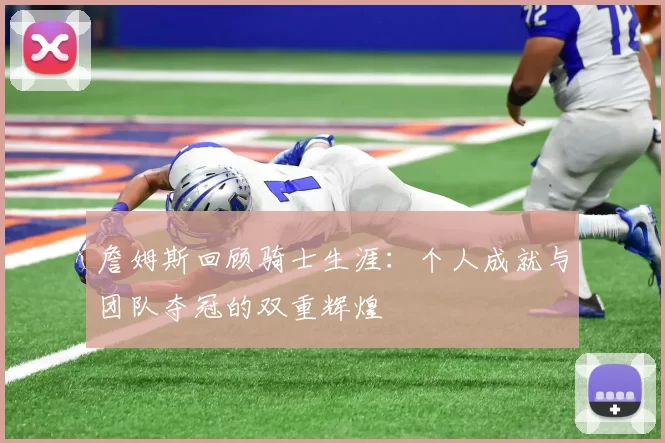 詹姆斯回顾骑士生涯：个人成就与团队夺冠的双重辉煌