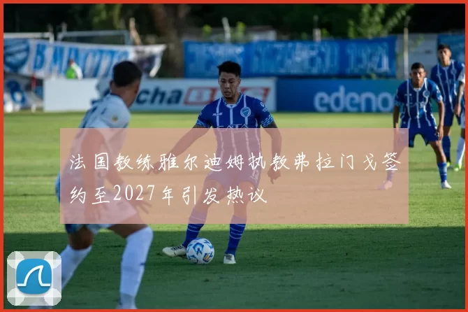 法国教练雅尔迪姆执教弗拉门戈签约至2027年引发热议