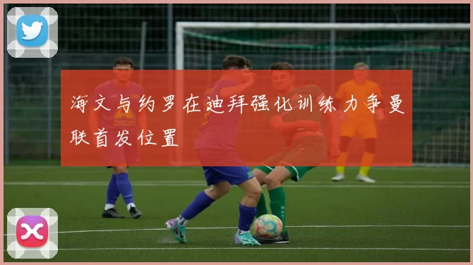 海文与约罗在迪拜强化训练力争曼联首发位置