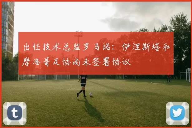 出任技术总监罗马诺：伊涅斯塔和摩洛哥足协尚未签署协议