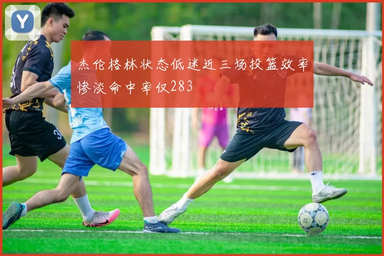杰伦格林状态低迷近三场投篮效率惨淡命中率仅283